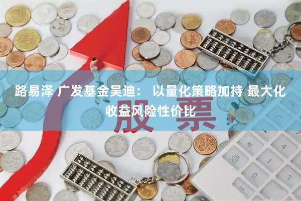 路易泽 广发基金吴迪： 以量化策略加持 最大化收益风险性价比