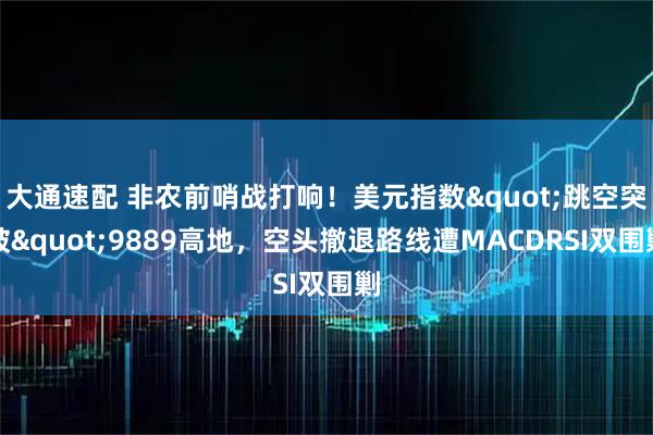大通速配 非农前哨战打响！美元指数"跳空突破"9889高地，空头撤退路线遭MACDRSI双围剿