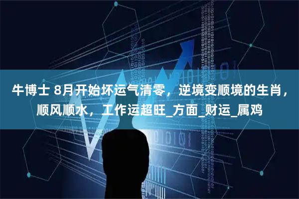 牛博士 8月开始坏运气清零，逆境变顺境的生肖，顺风顺水，工作运超旺_方面_财运_属鸡