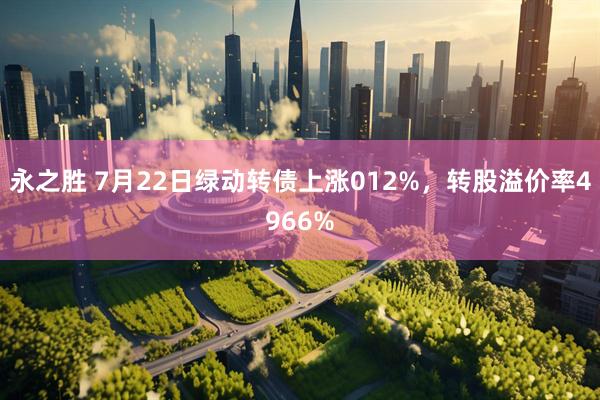 永之胜 7月22日绿动转债上涨012%，转股溢价率4966%