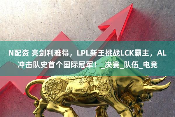 N配资 亮剑利雅得，LPL新王挑战LCK霸主，AL冲击队史首个国际冠军！_决赛_队伍_电竞