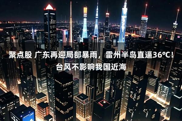 聚点股 广东再迎局部暴雨，雷州半岛直逼36℃！台风不影响我国近海
